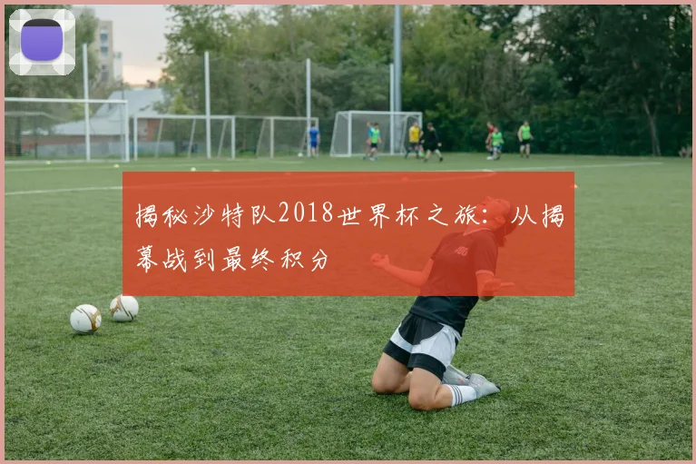 揭秘沙特队2018世界杯之旅：从揭幕战到最终积分