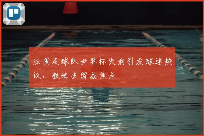 法国足球队世界杯失利引发球迷热议，教练去留成焦点