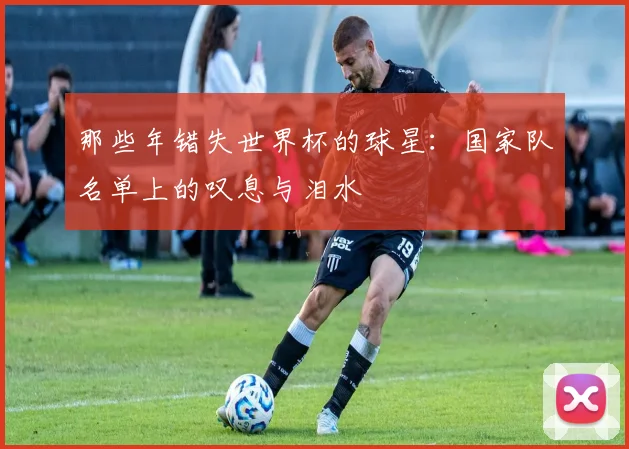 那些年错失世界杯的球星：国家队名单上的叹息与泪水