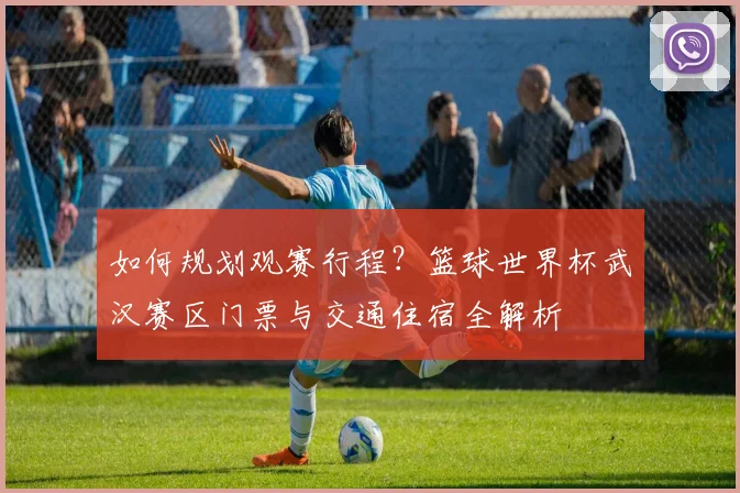 如何规划观赛行程？篮球世界杯武汉赛区门票与交通住宿全解析