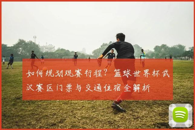 如何规划观赛行程？篮球世界杯武汉赛区门票与交通住宿全解析