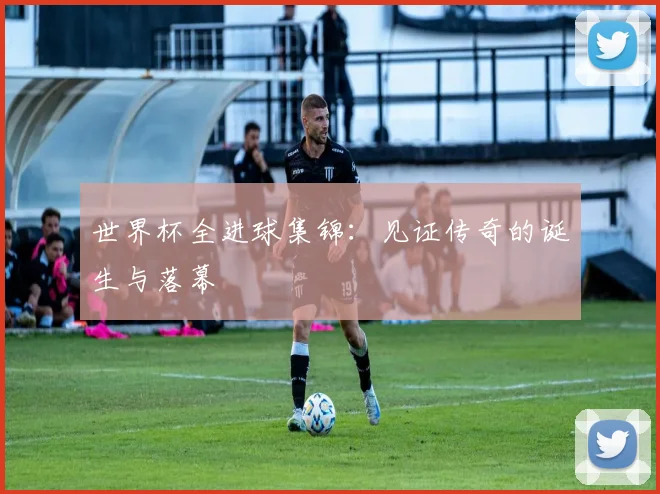 世界杯全进球集锦:见证传奇的诞生与落幕