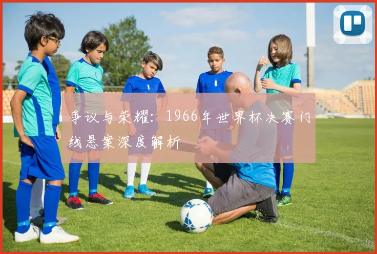 争议与荣耀：1966年世界杯决赛门线悬案深度解析