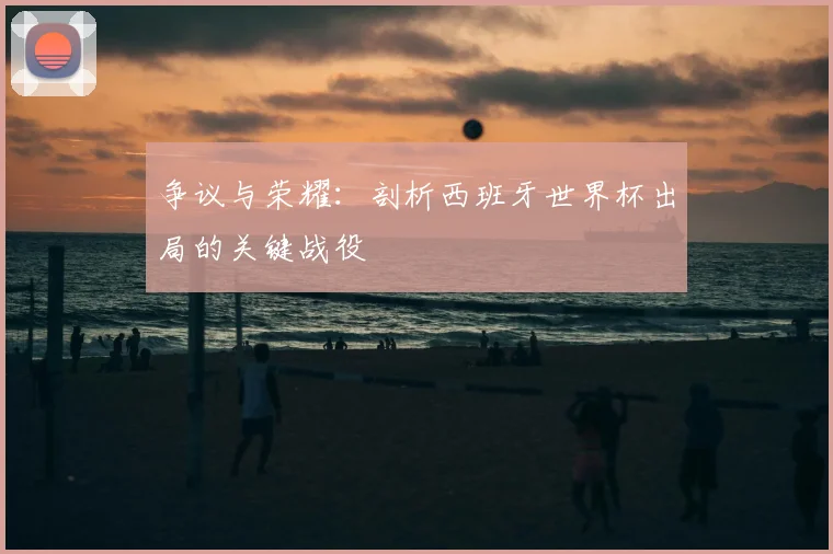 争议与荣耀：剖析西班牙世界杯出局的关键战役