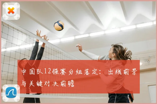 中国队12强赛分组落定：出线前景与关键对决前瞻