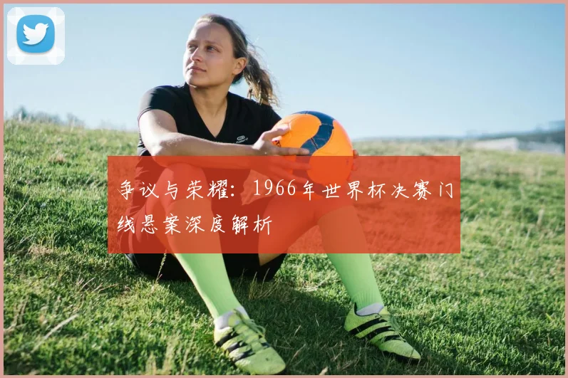 争议与荣耀：1966年世界杯决赛门线悬案深度解析