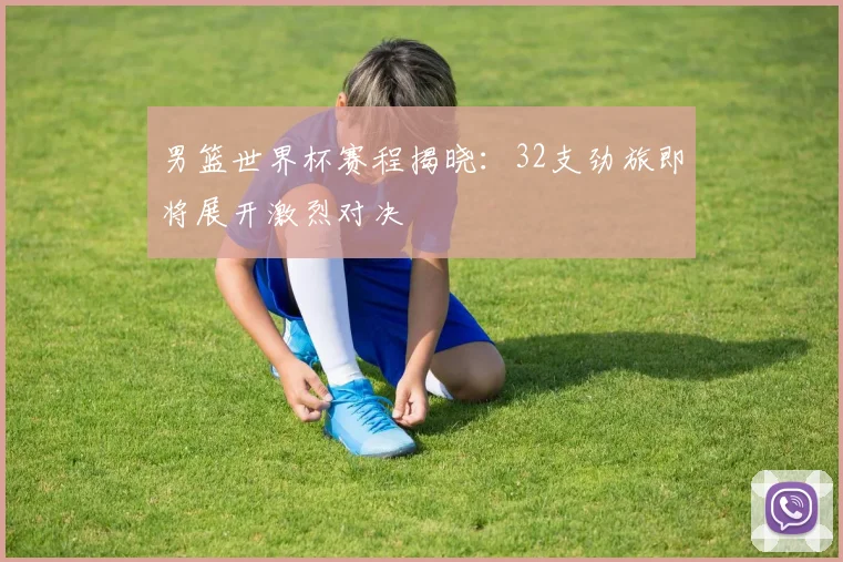 男篮世界杯赛程揭晓：32支劲旅即将展开激烈对决