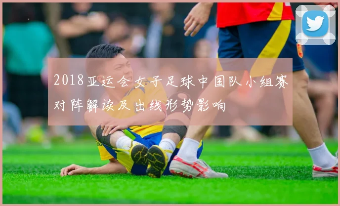 2018亚运会女子足球中国队小组赛对阵解读及出线形势影响