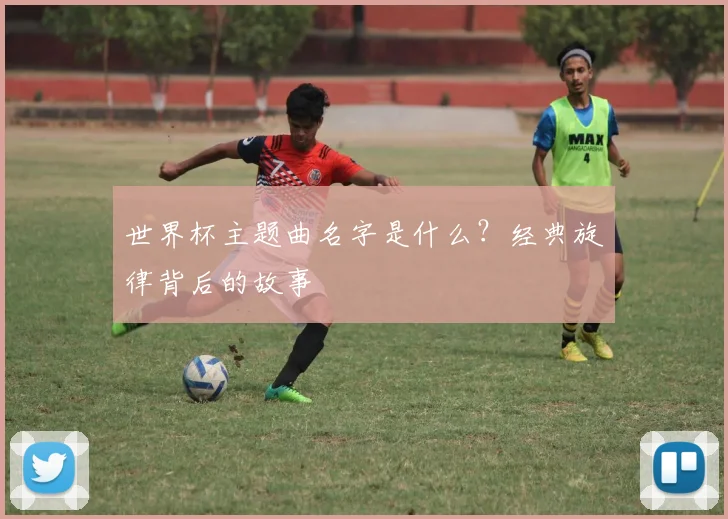 世界杯主题曲名字是什么？经典旋律背后的故事