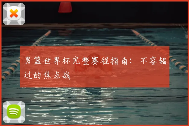 男篮世界杯完整赛程指南：不容错过的焦点战