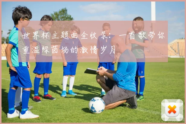 世界杯主题曲全收录：一首歌带你重温绿茵场的激情岁月
