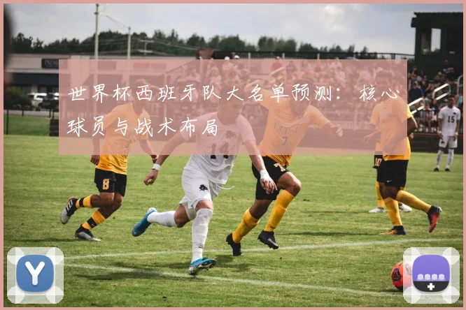 世界杯西班牙队大名单预测：核心球员与战术布局