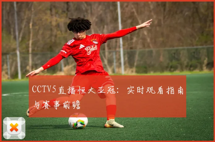 CCTV5直播恒大亚冠:实时观看指南与赛事前瞻