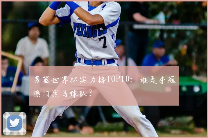 男篮世界杯实力榜TOP10:谁是夺冠热门黑马球队?
