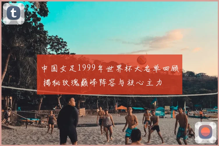 中国女足1999年世界杯大名单回顾 揭秘玫瑰巅峰阵容与核心主力
