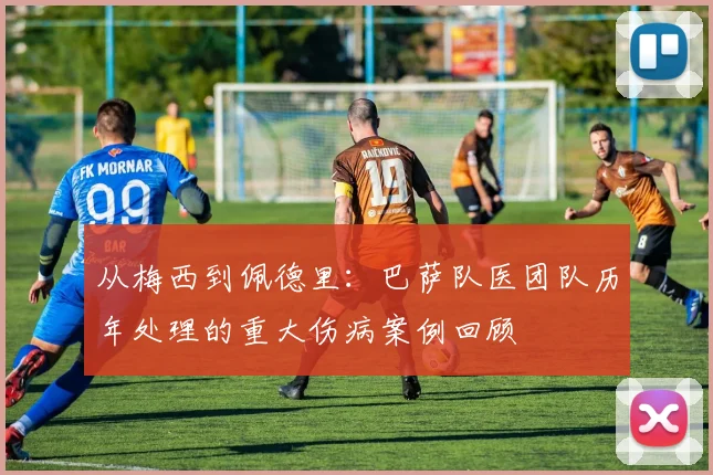 从梅西到佩德里:巴萨队医团队历年处理的重大伤病案例回顾