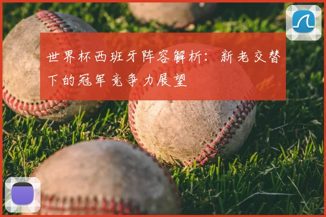 世界杯西班牙阵容解析：新老交替下的冠军竞争力展望