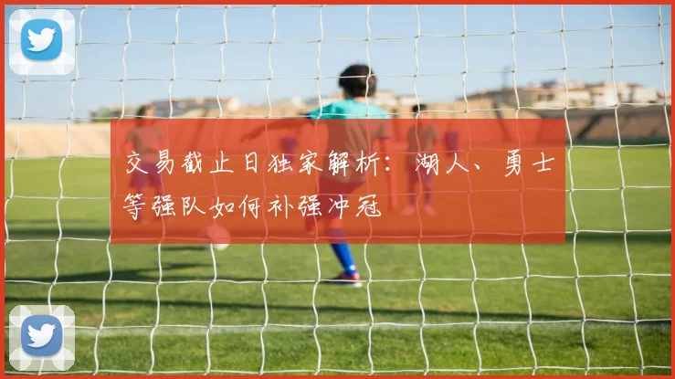 交易截止日独家解析：湖人、勇士等强队如何补强冲冠