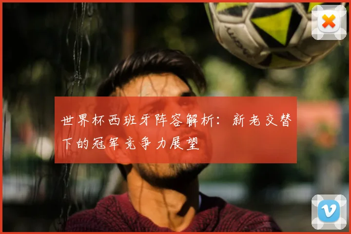 世界杯西班牙阵容解析：新老交替下的冠军竞争力展望